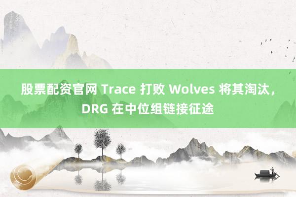 股票配资官网 Trace 打败 Wolves 将其淘汰，DRG 在中位组链接征途