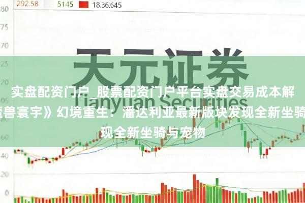 实盘配资门户_股票配资门户平台实盘交易成本解析 《魔兽寰宇》幻境重生：潘达利亚最新版块发现全新坐骑与宠物