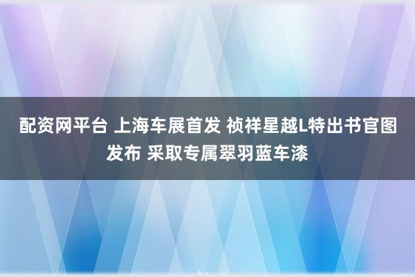 配资网平台 上海车展首发 祯祥星越L特出书官图发布 采取专属翠羽蓝车漆