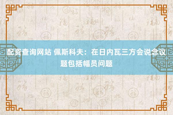 配资查询网站 佩斯科夫：在日内瓦三方会说念议题包括幅员问题