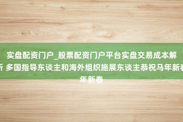 实盘配资门户_股票配资门户平台实盘交易成本解析 多国指导东谈主和海外组织施展东谈主恭祝马年新春