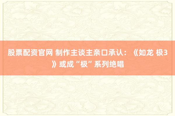 股票配资官网 制作主谈主亲口承认：《如龙 极3》或成“极”系列绝唱