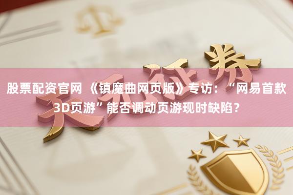 股票配资官网 《镇魔曲网页版》专访：“网易首款3D页游”能否调动页游现时缺陷？