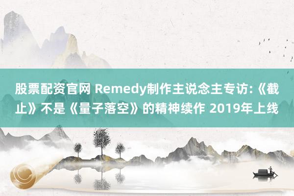 股票配资官网 Remedy制作主说念主专访:《截止》不是《量子落空》的精神续作 2019年上线