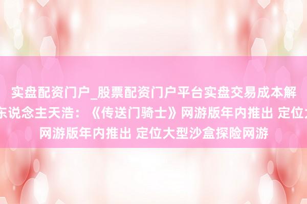 实盘配资门户_股票配资门户平台实盘交易成本解析 多益研发负责东说念主天浩：《传送门骑士》网游版年内推出 定位大型沙盒探险网游