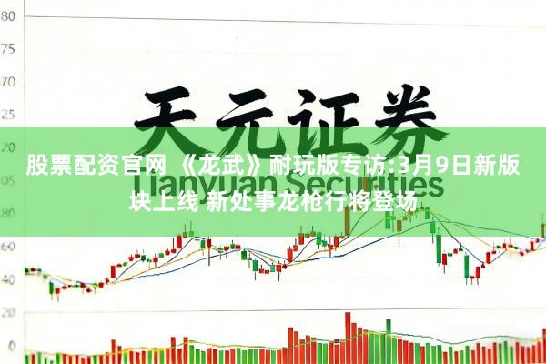 股票配资官网 《龙武》耐玩版专访:3月9日新版块上线 新处事龙枪行将登场