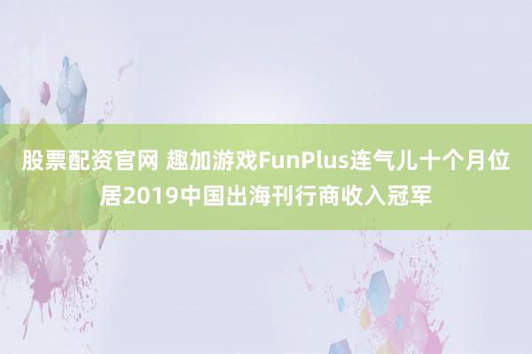 股票配资官网 趣加游戏FunPlus连气儿十个月位居2019中国出海刊行商收入冠军