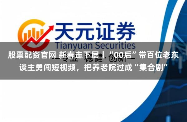 股票配资官网 新春走下层丨“00后”带百位老东谈主勇闯短视频，把养老院过成“集合剧”