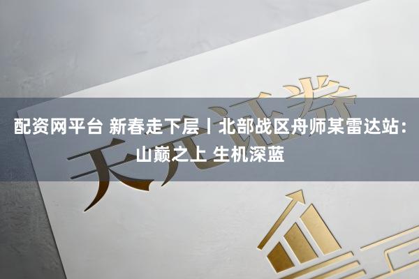 配资网平台 新春走下层丨北部战区舟师某雷达站：山巅之上 生机深蓝