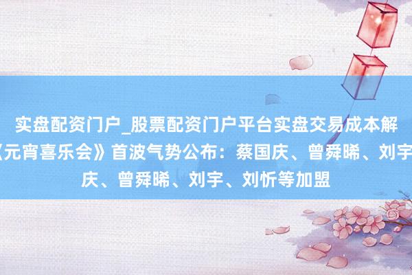 实盘配资门户_股票配资门户平台实盘交易成本解析 湖南卫视《元宵喜乐会》首波气势公布：蔡国庆、曾舜晞、刘宇、刘忻等加盟