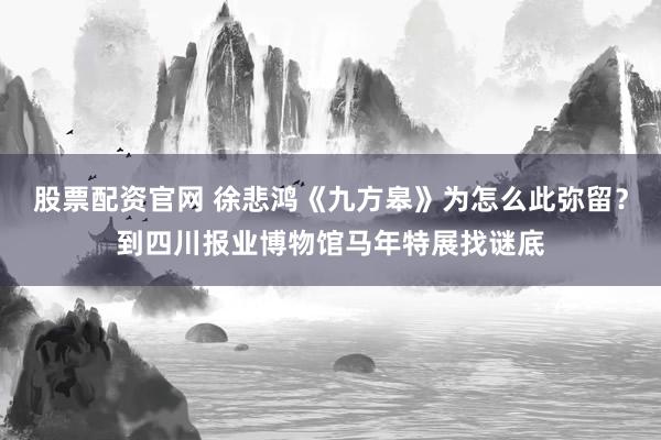股票配资官网 徐悲鸿《九方皋》为怎么此弥留？到四川报业博物馆马年特展找谜底