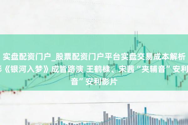 实盘配资门户_股票配资门户平台实盘交易成本解析 电影《银河入梦》成皆路演 王鹤棣、宋茜“夹辅音”安利影片