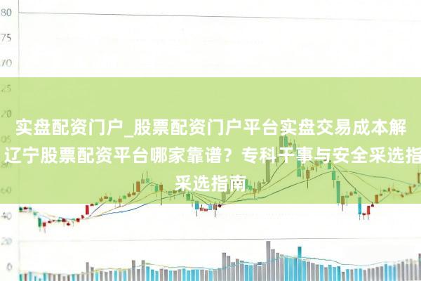 实盘配资门户_股票配资门户平台实盘交易成本解析 辽宁股票配资平台哪家靠谱？专科干事与安全采选指南