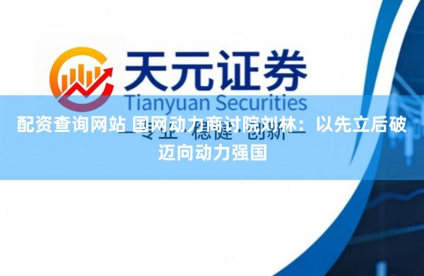 配资查询网站 国网动力商讨院刘林：以先立后破迈向动力强国